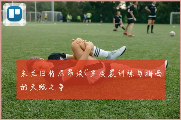 米兰旧将尼昂谈C罗凌晨训练与梅西的天赋之争