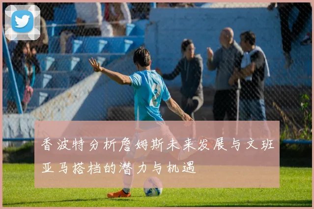 香波特分析詹姆斯未来发展与文班亚马搭档的潜力与机遇