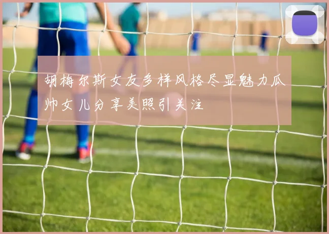 胡梅尔斯女友多样风格尽显魅力瓜帅女儿分享美照引关注