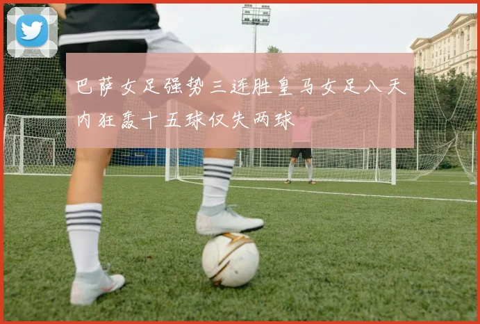 巴萨女足强势三连胜皇马女足八天内狂轰十五球仅失两球